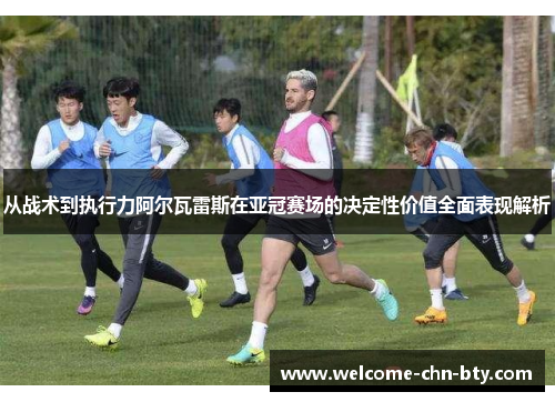 从战术到执行力阿尔瓦雷斯在亚冠赛场的决定性价值全面表现解析
