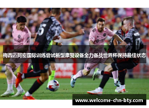 梅西迈阿密国际训练尝试新型康复设备全力备战世界杯保持最佳状态