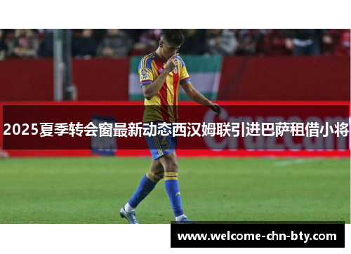 2025夏季转会窗最新动态西汉姆联引进巴萨租借小将