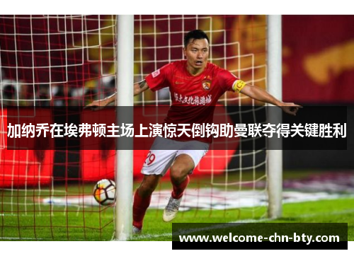 加纳乔在埃弗顿主场上演惊天倒钩助曼联夺得关键胜利
