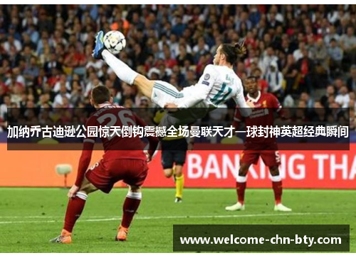加纳乔古迪逊公园惊天倒钩震撼全场曼联天才一球封神英超经典瞬间