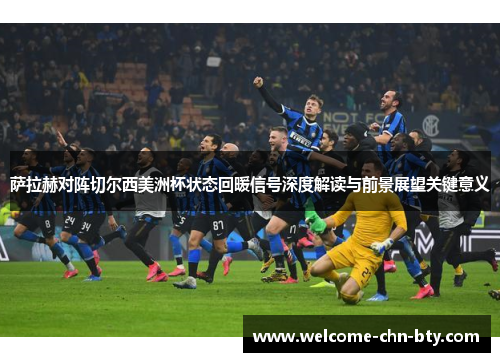 萨拉赫对阵切尔西美洲杯状态回暖信号深度解读与前景展望关键意义